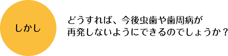 どうすれば、今後虫歯や歯周病が再発しないようにできるのでしょうか？