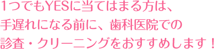 1つでもYESに当てはまる方は、手遅れになる前に、歯科医院での診査・クリーニングをおすすめします！